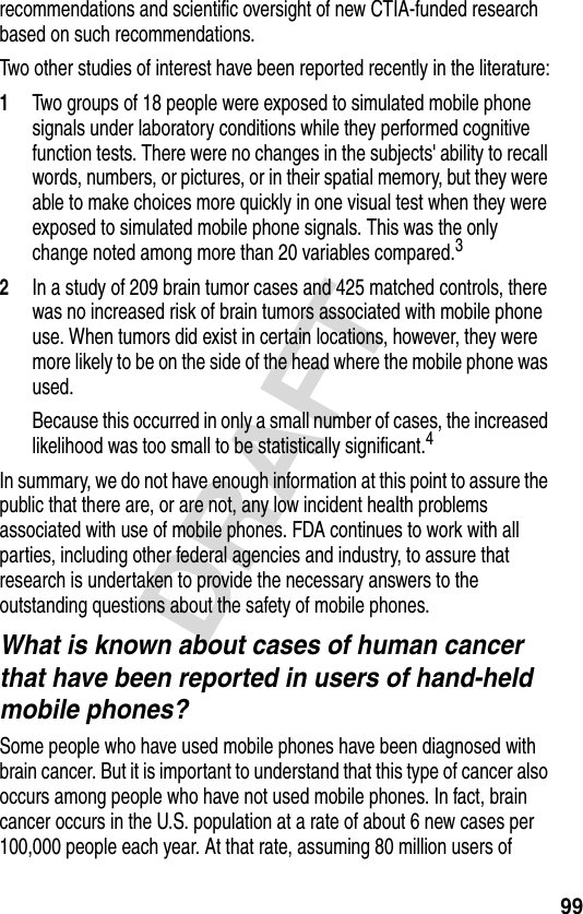 99DRAFTrecommendations and scientific oversight of new CTIA-funded research based on such recommendations.Two other studies of interest have been reported recently in the literature:1Two groups of 18 people were exposed to simulated mobile phone signals under laboratory conditions while they performed cognitive function tests. There were no changes in the subjects&apos; ability to recall words, numbers, or pictures, or in their spatial memory, but they were able to make choices more quickly in one visual test when they were exposed to simulated mobile phone signals. This was the only change noted among more than 20 variables compared.32In a study of 209 brain tumor cases and 425 matched controls, there was no increased risk of brain tumors associated with mobile phone use. When tumors did exist in certain locations, however, they were more likely to be on the side of the head where the mobile phone was used.Because this occurred in only a small number of cases, the increased likelihood was too small to be statistically significant.4In summary, we do not have enough information at this point to assure the public that there are, or are not, any low incident health problems associated with use of mobile phones. FDA continues to work with all parties, including other federal agencies and industry, to assure that research is undertaken to provide the necessary answers to the outstanding questions about the safety of mobile phones.What is known about cases of human cancer that have been reported in users of hand-held mobile phones?Some people who have used mobile phones have been diagnosed with brain cancer. But it is important to understand that this type of cancer also occurs among people who have not used mobile phones. In fact, brain cancer occurs in the U.S. population at a rate of about 6 new cases per 100,000 people each year. At that rate, assuming 80 million users of 