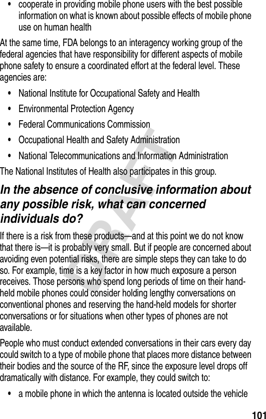 101DRAFT•cooperate in providing mobile phone users with the best possible information on what is known about possible effects of mobile phone use on human healthAt the same time, FDA belongs to an interagency working group of the federal agencies that have responsibility for different aspects of mobile phone safety to ensure a coordinated effort at the federal level. These agencies are:•National Institute for Occupational Safety and Health•Environmental Protection Agency•Federal Communications Commission•Occupational Health and Safety Administration•National Telecommunications and Information AdministrationThe National Institutes of Health also participates in this group.In the absence of conclusive information about any possible risk, what can concerned individuals do?If there is a risk from these products—and at this point we do not know that there is—it is probably very small. But if people are concerned about avoiding even potential risks, there are simple steps they can take to do so. For example, time is a key factor in how much exposure a person receives. Those persons who spend long periods of time on their hand-held mobile phones could consider holding lengthy conversations on conventional phones and reserving the hand-held models for shorter conversations or for situations when other types of phones are not available.People who must conduct extended conversations in their cars every day could switch to a type of mobile phone that places more distance between their bodies and the source of the RF, since the exposure level drops off dramatically with distance. For example, they could switch to:•a mobile phone in which the antenna is located outside the vehicle