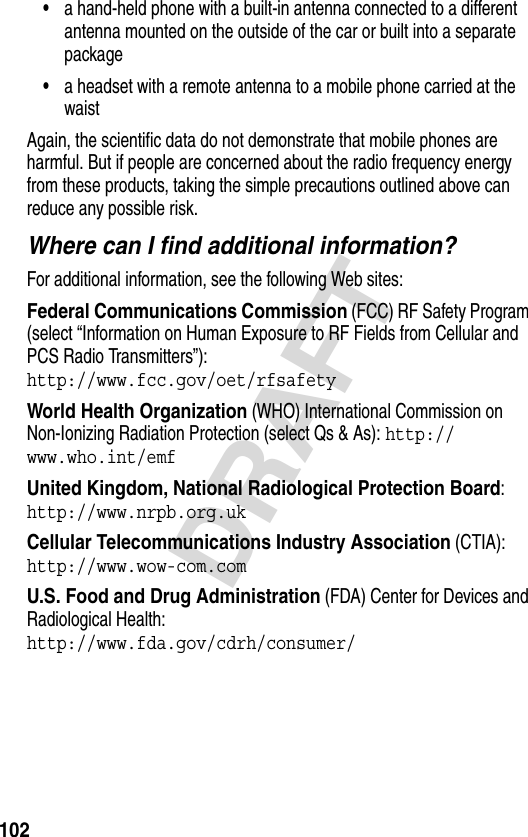 102DRAFT•a hand-held phone with a built-in antenna connected to a different antenna mounted on the outside of the car or built into a separate package•a headset with a remote antenna to a mobile phone carried at the waist Again, the scientific data do not demonstrate that mobile phones are harmful. But if people are concerned about the radio frequency energy from these products, taking the simple precautions outlined above can reduce any possible risk.Where can I find additional information?For additional information, see the following Web sites:Federal Communications Commission (FCC) RF Safety Program (select “Information on Human Exposure to RF Fields from Cellular and PCS Radio Transmitters”):http://www.fcc.gov/oet/rfsafety World Health Organization (WHO) International Commission on Non-Ionizing Radiation Protection (select Qs &amp; As): http://www.who.int/emf United Kingdom, National Radiological Protection Board:http://www.nrpb.org.uk Cellular Telecommunications Industry Association (CTIA): http://www.wow-com.com U.S. Food and Drug Administration (FDA) Center for Devices and Radiological Health:http://www.fda.gov/cdrh/consumer/
