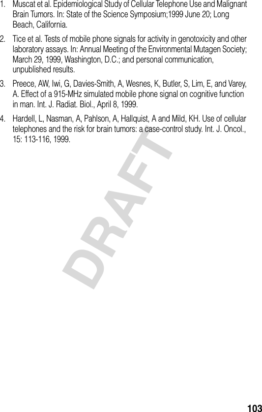 103DRAFT1. Muscat et al. Epidemiological Study of Cellular Telephone Use and Malignant Brain Tumors. In: State of the Science Symposium;1999 June 20; Long Beach, California.2. Tice et al. Tests of mobile phone signals for activity in genotoxicity and other laboratory assays. In: Annual Meeting of the Environmental Mutagen Society; March 29, 1999, Washington, D.C.; and personal communication, unpublished results.3. Preece, AW, Iwi, G, Davies-Smith, A, Wesnes, K, Butler, S, Lim, E, and Varey, A. Effect of a 915-MHz simulated mobile phone signal on cognitive function in man. Int. J. Radiat. Biol., April 8, 1999.4. Hardell, L, Nasman, A, Pahlson, A, Hallquist, A and Mild, KH. Use of cellular telephones and the risk for brain tumors: a case-control study. Int. J. Oncol., 15: 113-116, 1999.