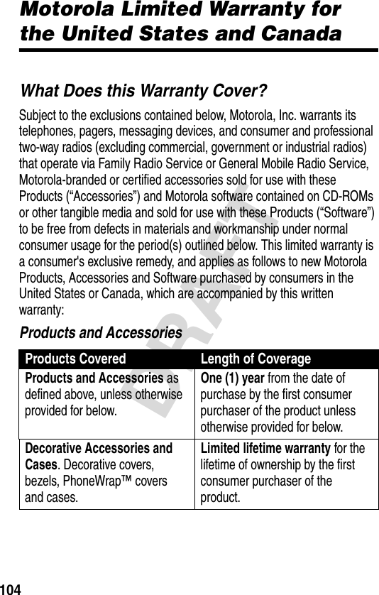 104DRAFTMotorola Limited Warranty for the United States and CanadaWarrantyWhat Does this Warranty Cover?Subject to the exclusions contained below, Motorola, Inc. warrants its telephones, pagers, messaging devices, and consumer and professional two-way radios (excluding commercial, government or industrial radios) that operate via Family Radio Service or General Mobile Radio Service, Motorola-branded or certified accessories sold for use with these Products (“Accessories”) and Motorola software contained on CD-ROMs or other tangible media and sold for use with these Products (“Software”) to be free from defects in materials and workmanship under normal consumer usage for the period(s) outlined below. This limited warranty is a consumer&apos;s exclusive remedy, and applies as follows to new Motorola Products, Accessories and Software purchased by consumers in the United States or Canada, which are accompanied by this written warranty:Products and AccessoriesProducts Covered Length of CoverageProducts and Accessories as defined above, unless otherwise provided for below.One (1) year from the date of purchase by the first consumer purchaser of the product unless otherwise provided for below.Decorative Accessories and Cases. Decorative covers, bezels, PhoneWrap™ covers and cases.Limited lifetime warranty for the lifetime of ownership by the first consumer purchaser of the product.