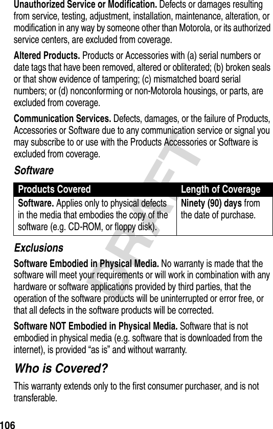 106DRAFTUnauthorized Service or Modification. Defects or damages resulting from service, testing, adjustment, installation, maintenance, alteration, or modification in any way by someone other than Motorola, or its authorized service centers, are excluded from coverage.Altered Products. Products or Accessories with (a) serial numbers or date tags that have been removed, altered or obliterated; (b) broken seals or that show evidence of tampering; (c) mismatched board serial numbers; or (d) nonconforming or non-Motorola housings, or parts, are excluded from coverage.Communication Services. Defects, damages, or the failure of Products, Accessories or Software due to any communication service or signal you may subscribe to or use with the Products Accessories or Software is excluded from coverage.SoftwareExclusionsSoftware Embodied in Physical Media. No warranty is made that the software will meet your requirements or will work in combination with any hardware or software applications provided by third parties, that the operation of the software products will be uninterrupted or error free, or that all defects in the software products will be corrected.Software NOT Embodied in Physical Media. Software that is not embodied in physical media (e.g. software that is downloaded from the internet), is provided “as is” and without warranty.Who is Covered?This warranty extends only to the first consumer purchaser, and is not transferable.Products Covered Length of CoverageSoftware. Applies only to physical defects in the media that embodies the copy of the software (e.g. CD-ROM, or floppy disk).Ninety (90) days from the date of purchase.