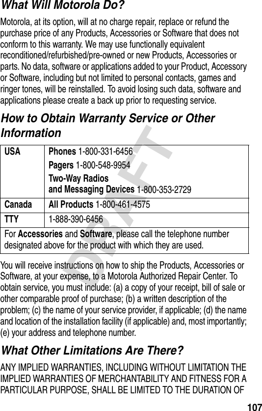 107DRAFTWhat Will Motorola Do?Motorola, at its option, will at no charge repair, replace or refund the purchase price of any Products, Accessories or Software that does not conform to this warranty. We may use functionally equivalent reconditioned/refurbished/pre-owned or new Products, Accessories or parts. No data, software or applications added to your Product, Accessory or Software, including but not limited to personal contacts, games and ringer tones, will be reinstalled. To avoid losing such data, software and applications please create a back up prior to requesting service.How to Obtain Warranty Service or Other InformationYou will receive instructions on how to ship the Products, Accessories or Software, at your expense, to a Motorola Authorized Repair Center. To obtain service, you must include: (a) a copy of your receipt, bill of sale or other comparable proof of purchase; (b) a written description of the problem; (c) the name of your service provider, if applicable; (d) the name and location of the installation facility (if applicable) and, most importantly; (e) your address and telephone number.What Other Limitations Are There?ANY IMPLIED WARRANTIES, INCLUDING WITHOUT LIMITATION THE IMPLIED WARRANTIES OF MERCHANTABILITY AND FITNESS FOR A PARTICULAR PURPOSE, SHALL BE LIMITED TO THE DURATION OF USA Phones 1-800-331-6456Pagers 1-800-548-9954Two-Way Radiosand Messaging Devices 1-800-353-2729Canada All Products 1-800-461-4575TTY 1-888-390-6456For Accessories and Software, please call the telephone number designated above for the product with which they are used.