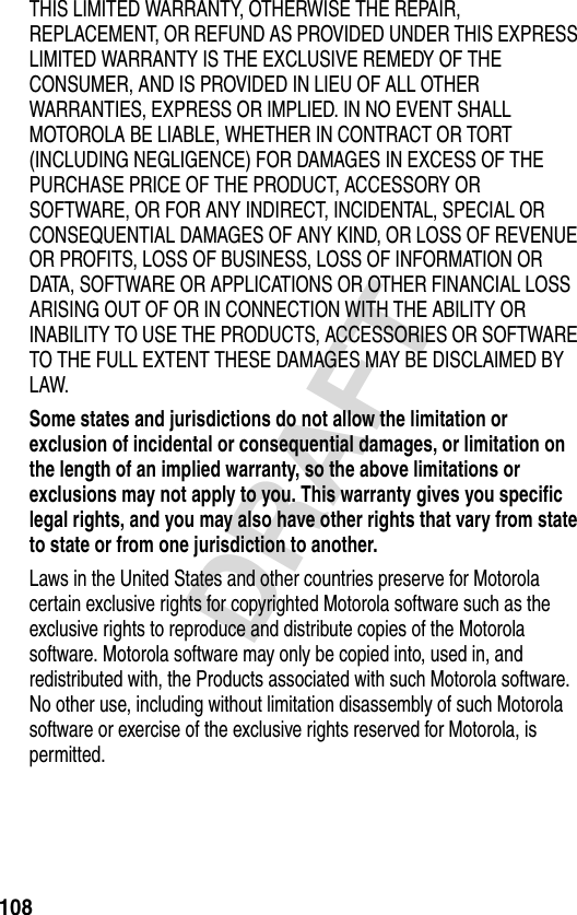 108DRAFTTHIS LIMITED WARRANTY, OTHERWISE THE REPAIR, REPLACEMENT, OR REFUND AS PROVIDED UNDER THIS EXPRESS LIMITED WARRANTY IS THE EXCLUSIVE REMEDY OF THE CONSUMER, AND IS PROVIDED IN LIEU OF ALL OTHER WARRANTIES, EXPRESS OR IMPLIED. IN NO EVENT SHALL MOTOROLA BE LIABLE, WHETHER IN CONTRACT OR TORT (INCLUDING NEGLIGENCE) FOR DAMAGES IN EXCESS OF THE PURCHASE PRICE OF THE PRODUCT, ACCESSORY OR SOFTWARE, OR FOR ANY INDIRECT, INCIDENTAL, SPECIAL OR CONSEQUENTIAL DAMAGES OF ANY KIND, OR LOSS OF REVENUE OR PROFITS, LOSS OF BUSINESS, LOSS OF INFORMATION OR DATA, SOFTWARE OR APPLICATIONS OR OTHER FINANCIAL LOSS ARISING OUT OF OR IN CONNECTION WITH THE ABILITY OR INABILITY TO USE THE PRODUCTS, ACCESSORIES OR SOFTWARE TO THE FULL EXTENT THESE DAMAGES MAY BE DISCLAIMED BY LAW.Some states and jurisdictions do not allow the limitation or exclusion of incidental or consequential damages, or limitation on the length of an implied warranty, so the above limitations or exclusions may not apply to you. This warranty gives you specific legal rights, and you may also have other rights that vary from state to state or from one jurisdiction to another. Laws in the United States and other countries preserve for Motorola certain exclusive rights for copyrighted Motorola software such as the exclusive rights to reproduce and distribute copies of the Motorola software. Motorola software may only be copied into, used in, and redistributed with, the Products associated with such Motorola software. No other use, including without limitation disassembly of such Motorola software or exercise of the exclusive rights reserved for Motorola, is permitted.