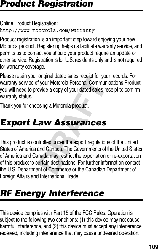 109DRAFTProduct RegistrationProduct RegistrationOnline Product Registration:http://www.motorola.com/warrantyProduct registration is an important step toward enjoying your new Motorola product. Registering helps us facilitate warranty service, and permits us to contact you should your product require an update or other service. Registration is for U.S. residents only and is not required for warranty coverage.Please retain your original dated sales receipt for your records. For warranty service of your Motorola Personal Communications Product you will need to provide a copy of your dated sales receipt to confirm warranty status.Thank you for choosing a Motorola product. Export Law AssurancesExport Law AssurancesThis product is controlled under the export regulations of the United States of America and Canada. The Governments of the United States of America and Canada may restrict the exportation or re-exportation of this product to certain destinations. For further information contact the U.S. Department of Commerce or the Canadian Department of Foreign Affairs and International Trade.RF Energy InterferenceRF Energy InterferenceThis device complies with Part 15 of the FCC Rules. Operation is subject to the following two conditions: (1) this device may not cause harmful interference, and (2) this device must accept any interference received, including interference that may cause undesired operation.