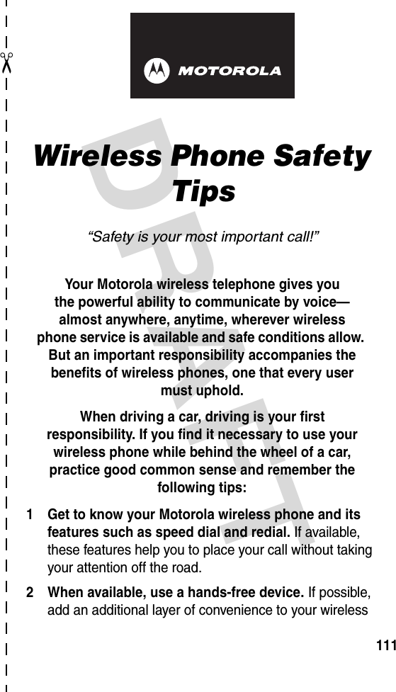 DRAFT ✂111art# 020827-O.epsWireless Phone Safety Tips“Safety is your most important call!”Your Motorola wireless telephone gives youthe powerful ability to communicate by voice—almost anywhere, anytime, wherever wirelessphone service is available and safe conditions allow. But an important responsibility accompanies the benefits of wireless phones, one that every user must uphold. When driving a car, driving is your firstresponsibility. If you find it necessary to use your wireless phone while behind the wheel of a car, practice good common sense and remember the following tips:1 Get to know your Motorola wireless phone and its features such as speed dial and redial. If available, these features help you to place your call without taking your attention off the road.2 When available, use a hands-free device. If possible, add an additional layer of convenience to your wireless 