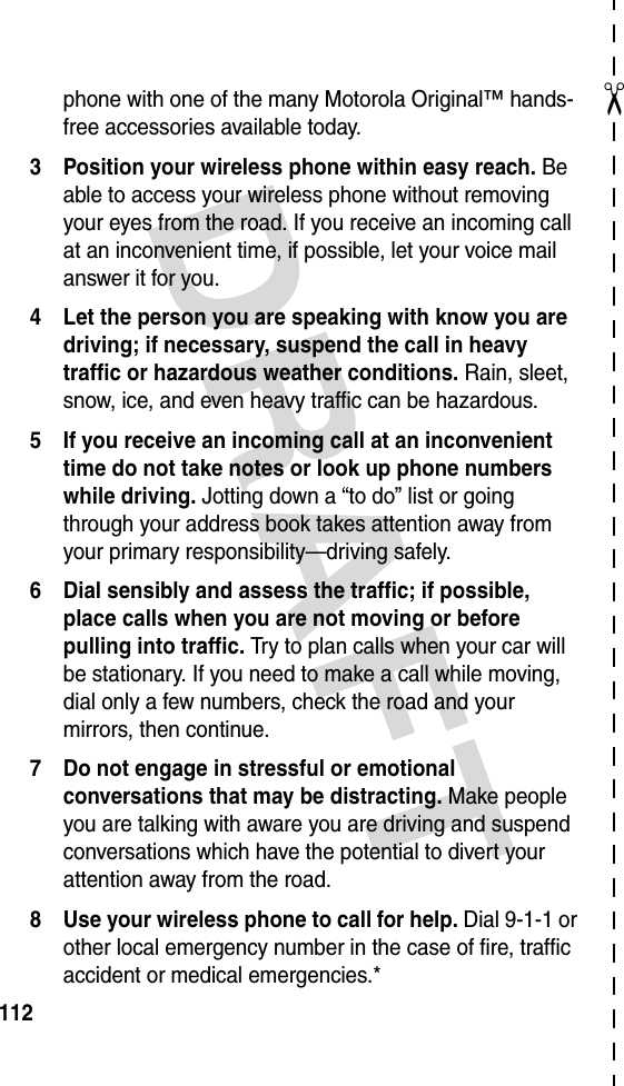 DRAFT ✂112phone with one of the many Motorola Original™ hands-free accessories available today.3 Position your wireless phone within easy reach. Be able to access your wireless phone without removing your eyes from the road. If you receive an incoming call at an inconvenient time, if possible, let your voice mail answer it for you.4 Let the person you are speaking with know you are driving; if necessary, suspend the call in heavy traffic or hazardous weather conditions. Rain, sleet, snow, ice, and even heavy traffic can be hazardous.5 If you receive an incoming call at an inconvenient time do not take notes or look up phone numbers while driving. Jotting down a “to do” list or going through your address book takes attention away from your primary responsibility—driving safely.6 Dial sensibly and assess the traffic; if possible, place calls when you are not moving or before pulling into traffic. Try to plan calls when your car will be stationary. If you need to make a call while moving, dial only a few numbers, check the road and your mirrors, then continue.7 Do not engage in stressful or emotional conversations that may be distracting. Make people you are talking with aware you are driving and suspend conversations which have the potential to divert your attention away from the road.8 Use your wireless phone to call for help. Dial 9-1-1 or other local emergency number in the case of fire, traffic accident or medical emergencies.*