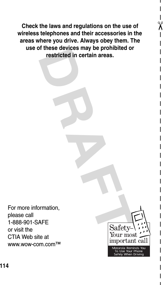 DRAFT ✂114Check the laws and regulations on the use of wireless telephones and their accessories in the areas where you drive. Always obey them. The use of these devices may be prohibited or restricted in certain areas.For more information,please call1-888-901-SAFEor visit theCTIA Web site atwww.wow-com.com™