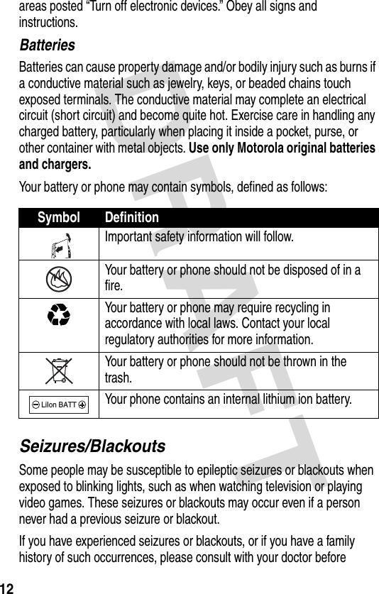 DRAFT 12areas posted “Turn off electronic devices.” Obey all signs and instructions.BatteriesBatteries can cause property damage and/or bodily injury such as burns if a conductive material such as jewelry, keys, or beaded chains touch exposed terminals. The conductive material may complete an electrical circuit (short circuit) and become quite hot. Exercise care in handling any charged battery, particularly when placing it inside a pocket, purse, or other container with metal objects. Use only Motorola original batteries and chargers.Your battery or phone may contain symbols, defined as follows:Seizures/BlackoutsSome people may be susceptible to epileptic seizures or blackouts when exposed to blinking lights, such as when watching television or playing video games. These seizures or blackouts may occur even if a person never had a previous seizure or blackout.If you have experienced seizures or blackouts, or if you have a family history of such occurrences, please consult with your doctor before Symbol DefinitionImportant safety information will follow.Your battery or phone should not be disposed of in a fire.Your battery or phone may require recycling in accordance with local laws. Contact your local regulatory authorities for more information.Your battery or phone should not be thrown in the trash.Your phone contains an internal lithium ion battery.LiIon BATT