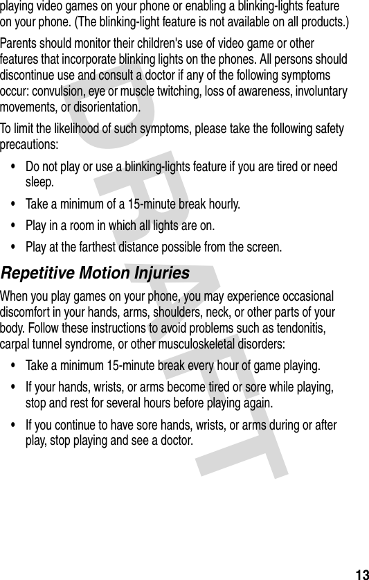 DRAFT 13playing video games on your phone or enabling a blinking-lights feature on your phone. (The blinking-light feature is not available on all products.)Parents should monitor their children&apos;s use of video game or other features that incorporate blinking lights on the phones. All persons should discontinue use and consult a doctor if any of the following symptoms occur: convulsion, eye or muscle twitching, loss of awareness, involuntary movements, or disorientation.To limit the likelihood of such symptoms, please take the following safety precautions:•Do not play or use a blinking-lights feature if you are tired or need sleep.•Take a minimum of a 15-minute break hourly.•Play in a room in which all lights are on.•Play at the farthest distance possible from the screen.Repetitive Motion InjuriesWhen you play games on your phone, you may experience occasional discomfort in your hands, arms, shoulders, neck, or other parts of your body. Follow these instructions to avoid problems such as tendonitis, carpal tunnel syndrome, or other musculoskeletal disorders:•Take a minimum 15-minute break every hour of game playing.•If your hands, wrists, or arms become tired or sore while playing, stop and rest for several hours before playing again.•If you continue to have sore hands, wrists, or arms during or after play, stop playing and see a doctor.