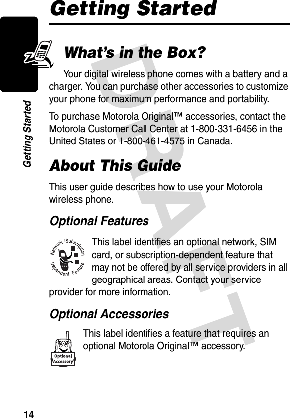 DRAFT 14Getting StartedGetting StartedWhat’s in the Box?Your digital wireless phone comes with a battery and a charger. You can purchase other accessories to customize your phone for maximum performance and portability.To purchase Motorola Original™ accessories, contact the Motorola Customer Call Center at 1-800-331-6456 in the United States or 1-800-461-4575 in Canada.About This GuideThis user guide describes how to use your Motorola wireless phone.Optional FeaturesThis label identifies an optional network, SIM card, or subscription-dependent feature that may not be offered by all service providers in all geographical areas. Contact your service provider for more information.Optional AccessoriesThis label identifies a feature that requires an optional Motorola Original™ accessory.