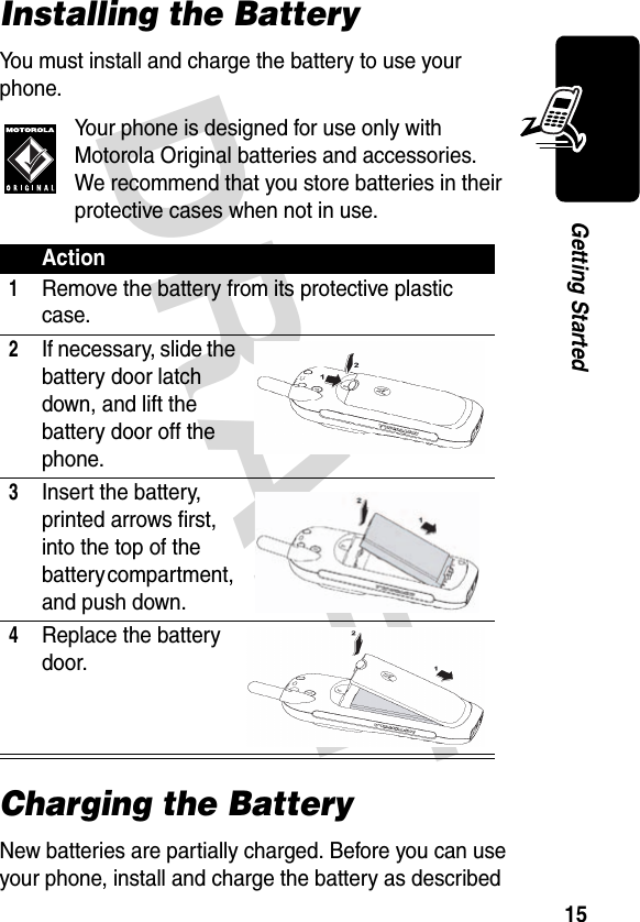 DRAFT 15Getting StartedInstalling the BatteryYou must install and charge the battery to use your phone.Your phone is designed for use only with Motorola Original batteries and accessories. We recommend that you store batteries in their protective cases when not in use.Charging the BatteryNew batteries are partially charged. Before you can use your phone, install and charge the battery as described Action1Remove the battery from its protective plastic case.2If necessary, slide the battery door latch down, and lift the battery door off the phone.3Insert the battery, printed arrows first, into the top of the battery compartment, and push down.4Replace the battery door. 