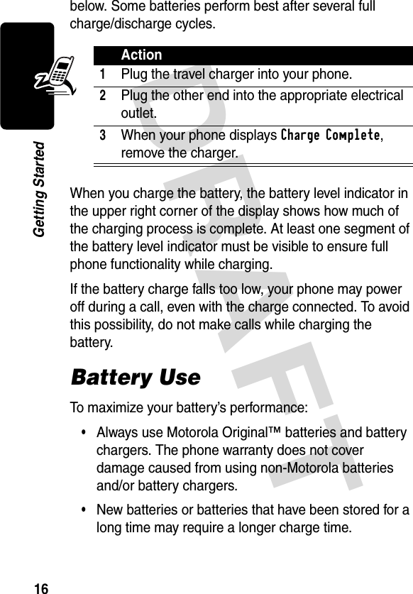 DRAFT 16Getting Startedbelow. Some batteries perform best after several full charge/discharge cycles. When you charge the battery, the battery level indicator in the upper right corner of the display shows how much of the charging process is complete. At least one segment of the battery level indicator must be visible to ensure full phone functionality while charging.If the battery charge falls too low, your phone may power off during a call, even with the charge connected. To avoid this possibility, do not make calls while charging the battery.Battery UseTo maximize your battery’s performance:•Always use Motorola Original™ batteries and battery chargers. The phone warranty does not cover damage caused from using non-Motorola batteries and/or battery chargers.•New batteries or batteries that have been stored for a long time may require a longer charge time.Action1Plug the travel charger into your phone.2Plug the other end into the appropriate electrical outlet.3When your phone displays Charge Complete, remove the charger.