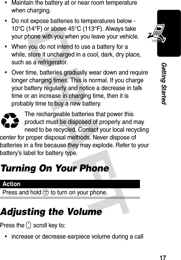 DRAFT 17Getting Started•Maintain the battery at or near room temperature when charging.•Do not expose batteries to temperatures below -10°C (14°F) or above 45°C (113°F). Always take your phone with you when you leave your vehicle.•When you do not intend to use a battery for a while, store it uncharged in a cool, dark, dry place, such as a refrigerator.•Over time, batteries gradually wear down and require longer charging times. This is normal. If you charge your battery regularly and notice a decrease in talk time or an increase in charging time, then it is probably time to buy a new battery.The rechargeable batteries that power this product must be disposed of properly and may need to be recycled. Contact your local recycling center for proper disposal methods. Never dispose of batteries in a fire because they may explode. Refer to your battery’s label for battery type.Turning On Your PhoneAdjusting the VolumePress the S scroll key to:•increase or decrease earpiece volume during a callActionPress and hold O to turn on your phone.