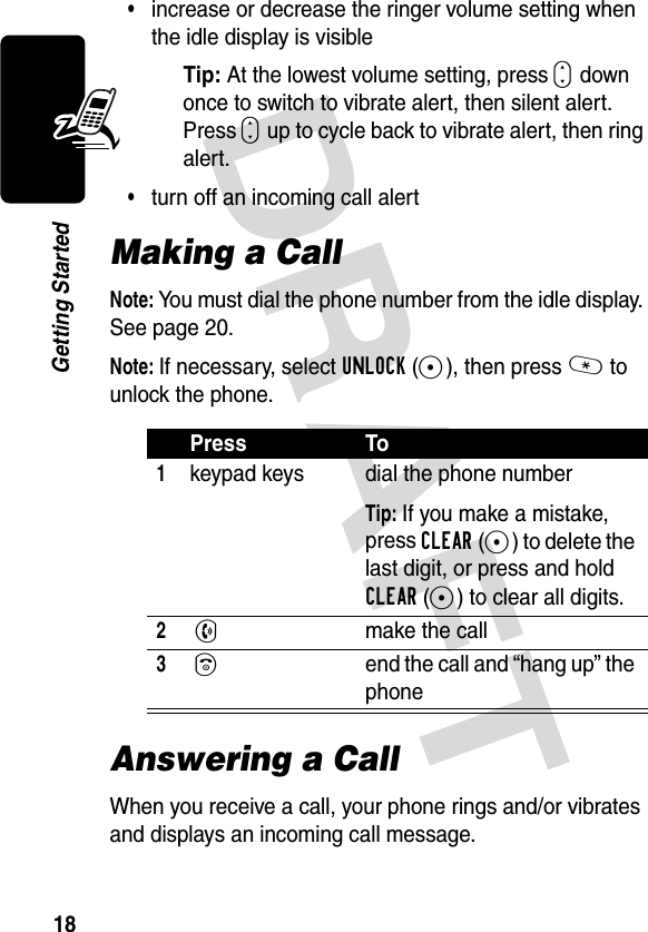 DRAFT 18Getting Started•increase or decrease the ringer volume setting when the idle display is visibleTip: At the lowest volume setting, press S down once to switch to vibrate alert, then silent alert. Press S up to cycle back to vibrate alert, then ring alert.•turn off an incoming call alertMaking a CallNote: You must dial the phone number from the idle display. See page 20.Note: If necessary, select UNLOCK(-), then press * to unlock the phone.Answering a CallWhen you receive a call, your phone rings and/or vibrates and displays an incoming call message.Press To1keypad keys dial the phone numberTip: If you make a mistake, press CLEAR(-) to delete the last digit, or press and hold CLEAR(-) to clear all digits.2 Nmake the call3 Oend the call and “hang up” the phone