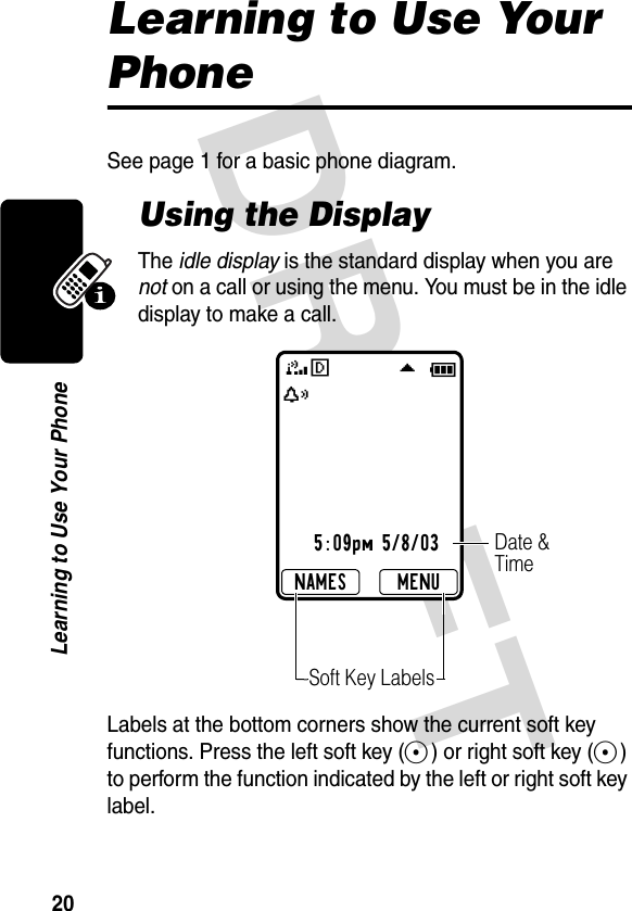 DRAFT 20Learning to Use Your PhoneLearning to Use Your PhoneSee page 1 for a basic phone diagram.Using the DisplayThe idle display is the standard display when you are not on a call or using the menu. You must be in the idle display to make a call.Labels at the bottom corners show the current soft key functions. Press the left soft key (-) or right soft key (+) to perform the function indicated by the left or right soft key label.x5:09pm 5/8/033F \MENUNAMESDate &amp; TimeSoft Key LabelsE