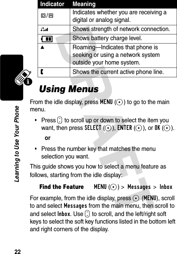 DRAFT 22Learning to Use Your PhoneUsing MenusFrom the idle display, press MENU(-) to go to the main menu.•Press S to scroll up or down to select the item you want, then press SELECT(-), ENTER(-), or OK(-).or•Press the number key that matches the menu selection you want.This guide shows you how to select a menu feature as follows, starting from the idle display:For example, from the idle display, press -(MENU), scroll to and select Messages from the main menu, then scroll to and select Inbox. Use S to scroll, and the left/right soft keys to select the soft key functions listed in the bottom left and right corners of the display.#/!Indicates whether you are receiving a digital or analog signal.4Shows strength of network connection.BShows battery charge level.,Roaming—Indicates that phone is seeking or using a network system outside your home system.WShows the current active phone line.Find the FeatureMENU(-) &gt; Messages &gt; InboxIndicator Meaning