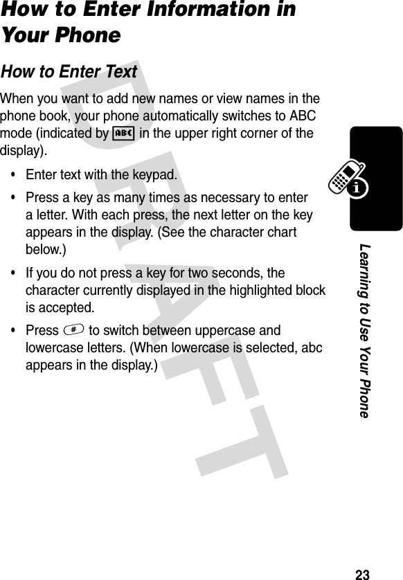 DRAFT 23Learning to Use Your PhoneHow to Enter Information in Your PhoneHow to Enter TextWhen you want to add new names or view names in the phone book, your phone automatically switches to ABC mode (indicated by A in the upper right corner of the display).•Enter text with the keypad.•Press a key as many times as necessary to enter a letter. With each press, the next letter on the key appears in the display. (See the character chart below.)•If you do not press a key for two seconds, the character currently displayed in the highlighted block is accepted.•Press # to switch between uppercase and lowercase letters. (When lowercase is selected, abc appears in the display.)