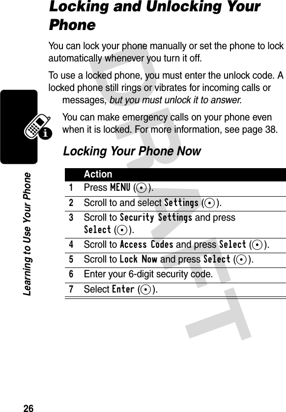 DRAFT 26Learning to Use Your PhoneLocking and Unlocking Your PhoneYou can lock your phone manually or set the phone to lock automatically whenever you turn it off.To use a locked phone, you must enter the unlock code. A locked phone still rings or vibrates for incoming calls or messages, but you must unlock it to answer.You can make emergency calls on your phone even when it is locked. For more information, see page 38.Locking Your Phone NowAction1Press MENU(-).2Scroll to and select Settings(-).3Scroll to Security Settings and press Select(-).4Scroll to Access Codes and press Select(-).5Scroll to Lock Now and press Select(-).6Enter your 6-digit security code.7Select Enter(-).