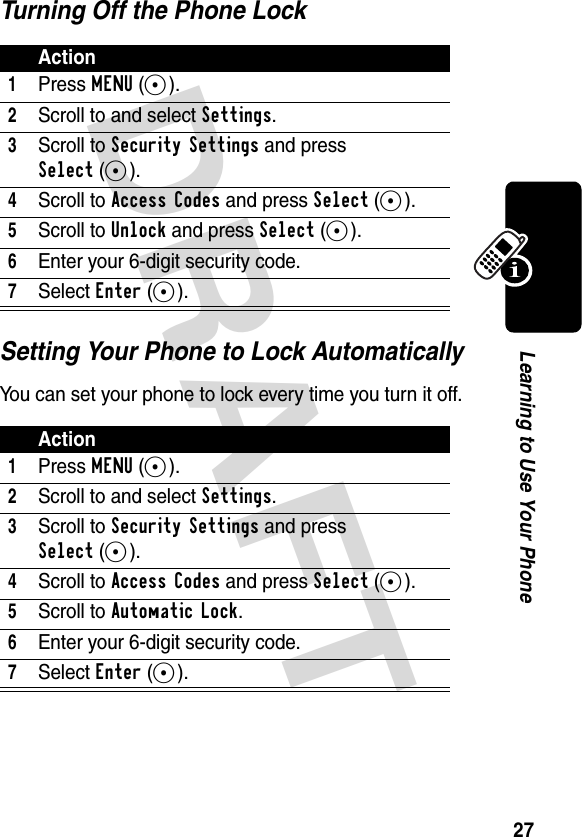 DRAFT 27Learning to Use Your PhoneTurning Off the Phone LockSetting Your Phone to Lock AutomaticallyYou can set your phone to lock every time you turn it off.Action1Press MENU(-).2Scroll to and select Settings.3Scroll to Security Settings and press Select(-).4Scroll to Access Codes and press Select(-).5Scroll to Unlock and press Select(-).6Enter your 6-digit security code.7Select Enter(-).Action1Press MENU(-).2Scroll to and select Settings.3Scroll to Security Settings and press Select(-).4Scroll to Access Codes and press Select(-).5Scroll to Automatic Lock.6Enter your 6-digit security code.7Select Enter(-).