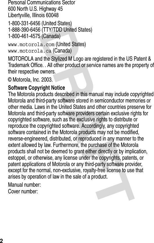 DRAFT 2Personal Communications Sector600 North U.S. Highway 45Libertyville, Illinois 600481-800-331-6456 (United States)1-888-390-6456 (TTY/TDD United States)1-800-461-4575 (Canada)www.motorola.com (United States)www.motorola.ca (Canada)MOTOROLA and the Stylized M Logo are registered in the US Patent &amp; Trademark Office. . All other product or service names are the property of their respective owners.© Motorola, Inc. 2003.Software Copyright NoticeThe Motorola products described in this manual may include copyrighted Motorola and third-party software stored in semiconductor memories or other media. Laws in the United States and other countries preserve for Motorola and third-party software providers certain exclusive rights for copyrighted software, such as the exclusive rights to distribute or reproduce the copyrighted software. Accordingly, any copyrighted software contained in the Motorola products may not be modified, reverse-engineered, distributed, or reproduced in any manner to the extent allowed by law. Furthermore, the purchase of the Motorola products shall not be deemed to grant either directly or by implication, estoppel, or otherwise, any license under the copyrights, patents, or patent applications of Motorola or any third-party software provider, except for the normal, non-exclusive, royalty-free license to use that arises by operation of law in the sale of a product.Manual number:  Cover number: