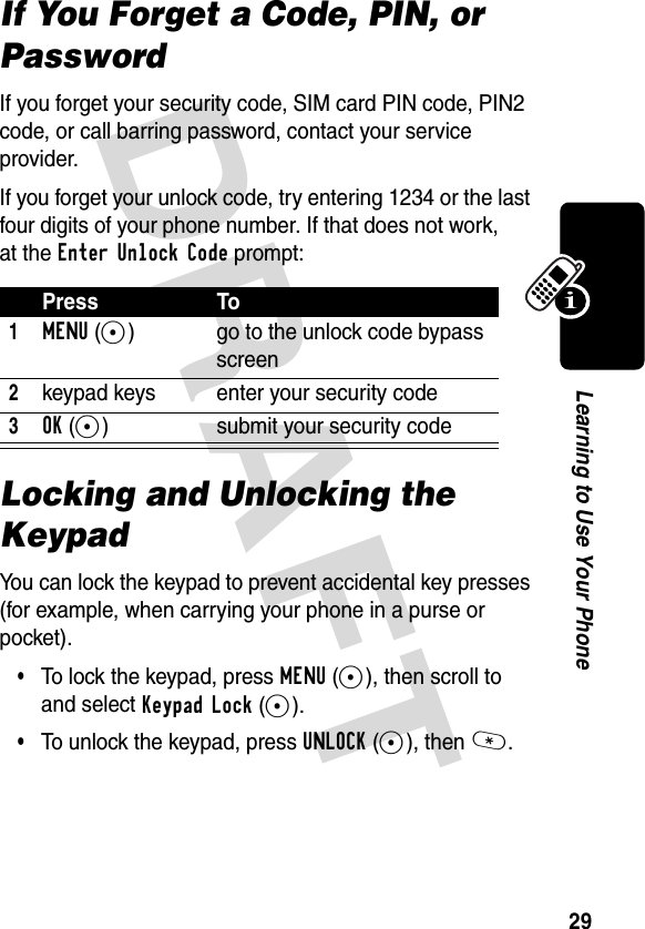 DRAFT 29Learning to Use Your PhoneIf You Forget a Code, PIN, or PasswordIf you forget your security code, SIM card PIN code, PIN2 code, or call barring password, contact your service provider.If you forget your unlock code, try entering 1234 or the last four digits of your phone number. If that does not work, at the Enter Unlock Code prompt:Locking and Unlocking the KeypadYou can lock the keypad to prevent accidental key presses (for example, when carrying your phone in a purse or pocket).•To lock the keypad, press MENU(+), then scroll to and select Keypad Lock(+).•To unlock the keypad, press UNLOCK(-), then *.Press To1MENU(+) go to the unlock code bypass screen2keypad keys enter your security code3OK(+) submit your security code