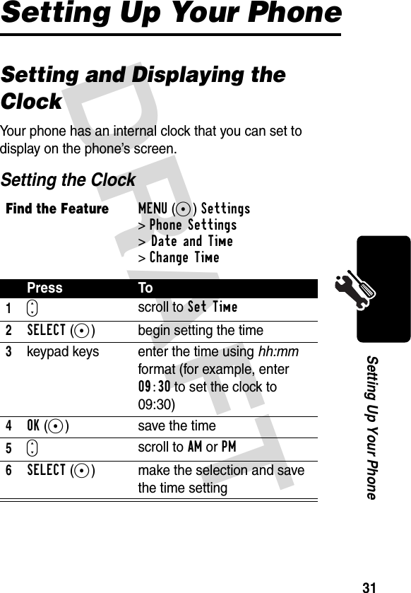 DRAFT 31Setting Up Your PhoneSetting Up Your PhoneSetting and Displaying the ClockYour phone has an internal clock that you can set to display on the phone’s screen.Setting the ClockFind the FeatureMENU(+)Settings &gt;Phone Settings &gt;Date and Time&gt;Change TimePress To1Sscroll to Set Time2SELECT(+) begin setting the time3keypad keys enter the time using hh:mm format (for example, enter 09:30 to set the clock to 09:30)4OK(+) save the time5Sscroll to AM or PM6SELECT(+) make the selection and save the time setting