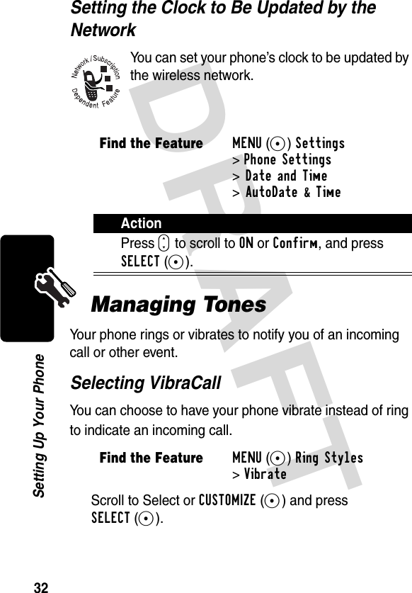 DRAFT 32Setting Up Your PhoneSetting the Clock to Be Updated by the NetworkYou can set your phone’s clock to be updated by the wireless network.Managing TonesYour phone rings or vibrates to notify you of an incoming call or other event.Selecting VibraCallYou can choose to have your phone vibrate instead of ring to indicate an incoming call.Scroll to Select or CUSTOMIZE(-) and press SELECT(+).Find the FeatureMENU(+)Settings &gt;Phone Settings &gt;Date and Time &gt;AutoDate &amp; TimeActionPress S to scroll to ON or Confirm, and press SELECT(+).Find the FeatureMENU(+)Ring Styles &gt;Vibrate