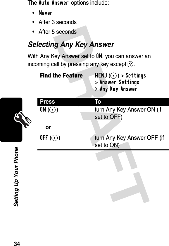 DRAFT 34Setting Up Your PhoneThe Auto Answer options include:•Never•After 3 seconds•After 5 secondsSelecting Any Key AnswerWith Any Key Answer set to ON, you can answer an incoming call by pressing any key except O.Find the FeatureMENU(+)&gt;Settings &gt;Answer Settings&gt; Any Key AnswerPress ToON(+)orOFF(+)turn Any Key Answer ON (if set to OFF)turn Any Key Answer OFF (if set to ON)