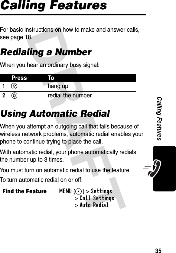 DRAFT 35Calling FeaturesCalling FeaturesFor basic instructions on how to make and answer calls, see page 18.Redialing a NumberWhen you hear an ordinary busy signal:Using Automatic RedialWhen you attempt an outgoing call that fails because of wireless network problems, automatic redial enables your phone to continue trying to place the call.With automatic redial, your phone automatically redials the number up to 3 times. You must turn on automatic redial to use the feature. To turn automatic redial on or off:Press To1Ohang up2N  redial the numberFind the FeatureMENU(+)&gt;Settings &gt;Call Settings&gt;Auto Redial