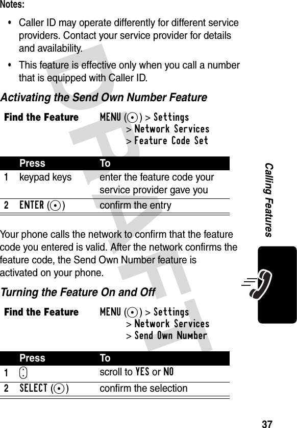 DRAFT 37Calling FeaturesNotes: •Caller ID may operate differently for different service providers. Contact your service provider for details and availability.•This feature is effective only when you call a number that is equipped with Caller ID.Activating the Send Own Number FeatureYour phone calls the network to confirm that the feature code you entered is valid. After the network confirms the feature code, the Send Own Number feature is activated on your phone.Turning the Feature On and OffFind the FeatureMENU(+)&gt;Settings &gt;Network Services&gt;Feature Code SetPress To1keypad keys enter the feature code your service provider gave you2ENTER(+) confirm the entryFind the FeatureMENU(+)&gt;Settings &gt;Network Services&gt;Send Own NumberPress To1Sscroll to YES or NO2SELECT(+) confirm the selection