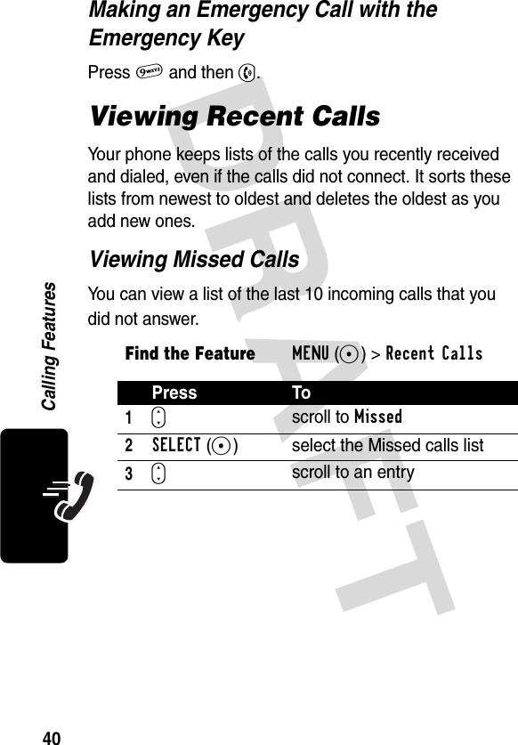 DRAFT 40Calling FeaturesMaking an Emergency Call with the Emergency KeyPress 9 and then N.Viewing Recent CallsYour phone keeps lists of the calls you recently received and dialed, even if the calls did not connect. It sorts these lists from newest to oldest and deletes the oldest as you add new ones.Viewing Missed CallsYou can view a list of the last 10 incoming calls that you did not answer.Find the FeatureMENU(+)&gt;Recent Calls Press To1S scroll to Missed2SELECT(+) select the Missed calls list3S scroll to an entry