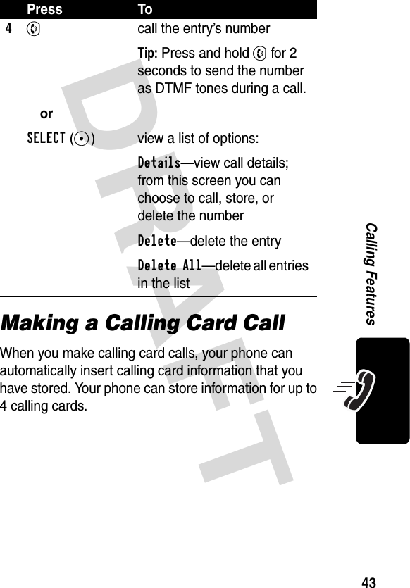 DRAFT 43Calling FeaturesMaking a Calling Card CallWhen you make calling card calls, your phone can automatically insert calling card information that you have stored. Your phone can store information for up to 4 calling cards.4N orSELECT(+)call the entry’s numberTip: Press and hold N for 2 seconds to send the number as DTMF tones during a call.view a list of options:Details—view call details; from this screen you can choose to call, store, or delete the numberDelete—delete the entryDelete All—delete all entries in the listPress To