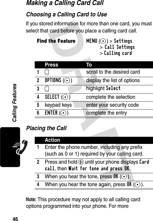 DRAFT 46Calling FeaturesMaking a Calling Card CallChoosing a Calling Card to UseIf you stored information for more than one card, you must select that card before you place a calling card call.Placing the CallNote: This procedure may not apply to all calling card options programmed into your phone. For more Find the FeatureMENU(+)&gt;Settings&gt;Call Settings&gt;Calling cardPress To1S scroll to the desired card2OPTIONS(+) display the list of options3S highlight Select4SELECT(+) complete the selection5keypad keys enter your security code6ENTER(+) complete the entryAction1Enter the phone number, including any prefix (such as 0 or 1) required by your calling card.2Press and hold N until your phone displays Card call, then Wait for tone and press OK.3When you hear the tone, press OK(+).4When you hear the tone again, press OK(+).