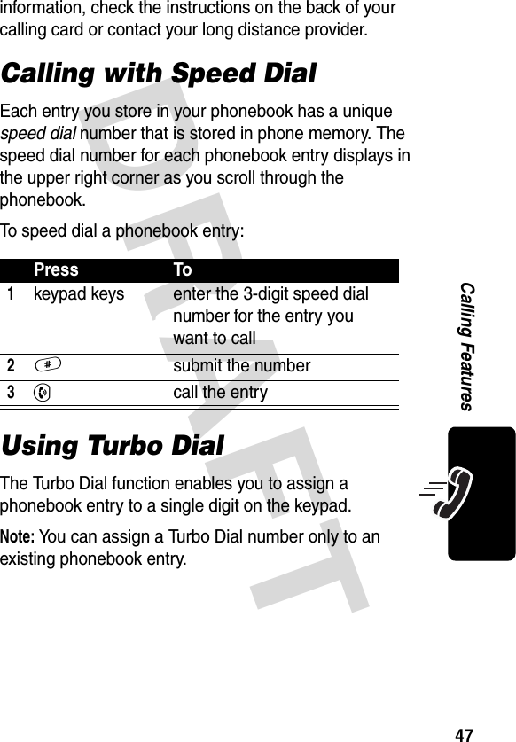 DRAFT 47Calling Featuresinformation, check the instructions on the back of your calling card or contact your long distance provider. Calling with Speed DialEach entry you store in your phonebook has a unique speed dial number that is stored in phone memory. The speed dial number for each phonebook entry displays in the upper right corner as you scroll through the phonebook.To speed dial a phonebook entry:Using Turbo DialThe Turbo Dial function enables you to assign a phonebook entry to a single digit on the keypad.Note: You can assign a Turbo Dial number only to an existing phonebook entry. Press To1keypad keys enter the 3-digit speed dial number for the entry you want to call2# submit the number3N call the entry