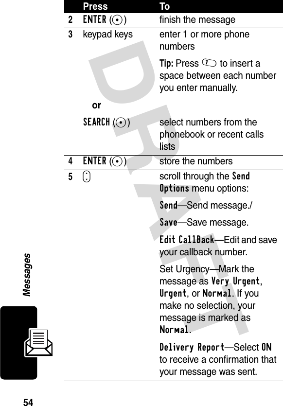 DRAFT 54Messages2ENTER(+) finish the message3keypad keysorSEARCH(+)enter 1 or more phone numbersTip: Press 1 to insert a space between each number you enter manually.select numbers from the phonebook or recent calls lists4ENTER(+) store the numbers5Sscroll through the Send Options menu options:Send—Send message./Save—Save message.Edit CallBack—Edit and save your callback number.Set Urgency—Mark the message as Very Urgent, Urgent, or Normal. If you make no selection, your message is marked as Normal.Delivery Report—Select ON to receive a confirmation that your message was sent.Press To