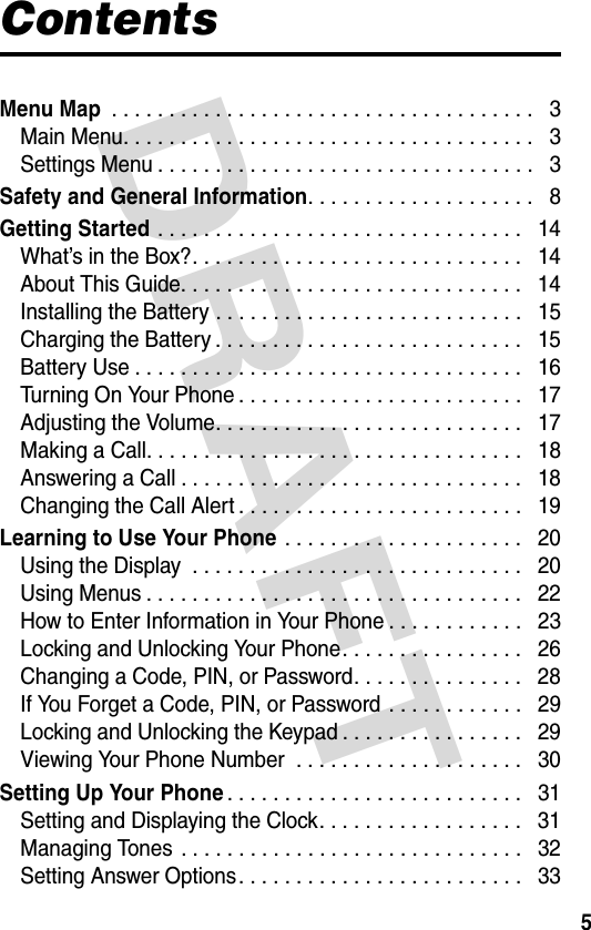 DRAFT 5ContentsMenu Map . . . . . . . . . . . . . . . . . . . . . . . . . . . . . . . . . . . . .   3Main Menu. . . . . . . . . . . . . . . . . . . . . . . . . . . . . . . . . . . .   3Settings Menu . . . . . . . . . . . . . . . . . . . . . . . . . . . . . . . . .   3Safety and General Information. . . . . . . . . . . . . . . . . . . .   8Getting Started . . . . . . . . . . . . . . . . . . . . . . . . . . . . . . . .   14What’s in the Box?. . . . . . . . . . . . . . . . . . . . . . . . . . . . .   14About This Guide. . . . . . . . . . . . . . . . . . . . . . . . . . . . . .   14Installing the Battery . . . . . . . . . . . . . . . . . . . . . . . . . . .   15Charging the Battery . . . . . . . . . . . . . . . . . . . . . . . . . . .   15Battery Use . . . . . . . . . . . . . . . . . . . . . . . . . . . . . . . . . .   16Turning On Your Phone . . . . . . . . . . . . . . . . . . . . . . . . .   17Adjusting the Volume. . . . . . . . . . . . . . . . . . . . . . . . . . .   17Making a Call. . . . . . . . . . . . . . . . . . . . . . . . . . . . . . . . .   18Answering a Call . . . . . . . . . . . . . . . . . . . . . . . . . . . . . .   18Changing the Call Alert . . . . . . . . . . . . . . . . . . . . . . . . .   19Learning to Use Your Phone . . . . . . . . . . . . . . . . . . . . .   20Using the Display  . . . . . . . . . . . . . . . . . . . . . . . . . . . . .   20Using Menus . . . . . . . . . . . . . . . . . . . . . . . . . . . . . . . . .   22How to Enter Information in Your Phone . . . . . . . . . . . .   23Locking and Unlocking Your Phone. . . . . . . . . . . . . . . .   26Changing a Code, PIN, or Password. . . . . . . . . . . . . . .   28If You Forget a Code, PIN, or Password . . . . . . . . . . . .   29Locking and Unlocking the Keypad . . . . . . . . . . . . . . . .   29Viewing Your Phone Number  . . . . . . . . . . . . . . . . . . . .   30Setting Up Your Phone. . . . . . . . . . . . . . . . . . . . . . . . . .   31Setting and Displaying the Clock. . . . . . . . . . . . . . . . . .   31Managing Tones . . . . . . . . . . . . . . . . . . . . . . . . . . . . . .   32Setting Answer Options. . . . . . . . . . . . . . . . . . . . . . . . .   33