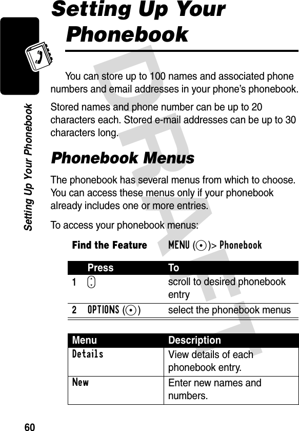 DRAFT 60Setting Up Your PhonebookSetting Up Your PhonebookYou can store up to 100 names and associated phone numbers and email addresses in your phone’s phonebook.Stored names and phone number can be up to 20 characters each. Stored e-mail addresses can be up to 30 characters long.Phonebook MenusThe phonebook has several menus from which to choose. You can access these menus only if your phonebook already includes one or more entries.To access your phonebook menus:Find the FeatureMENU(+)&gt;Phonebook Press To1Sscroll to desired phonebook entry2OPTIONS(+) select the phonebook menusMenu DescriptionDetailsView details of each phonebook entry.NewEnter new names and numbers.