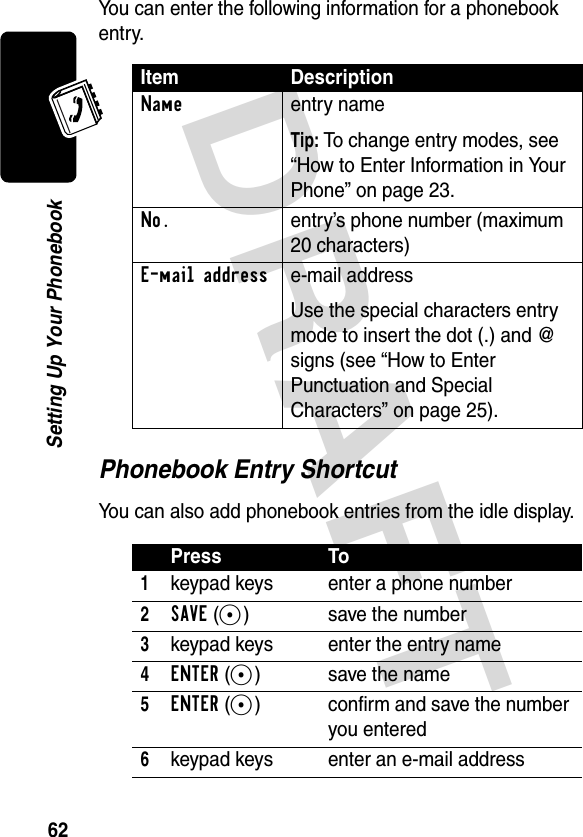 DRAFT 62Setting Up Your PhonebookYou can enter the following information for a phonebook entry.Phonebook Entry ShortcutYou can also add phonebook entries from the idle display.Item DescriptionNameentry nameTip: To change entry modes, see “How to Enter Information in Your Phone” on page 23.No.  entry’s phone number (maximum 20 characters)E-mail addresse-mail addressUse the special characters entry mode to insert the dot (.) and @ signs (see “How to Enter Punctuation and Special Characters” on page 25).Press To1keypad keys enter a phone number2SAVE(+) save the number3keypad keys enter the entry name4ENTER(+) save the name5ENTER(+) confirm and save the number you entered6keypad keys enter an e-mail address