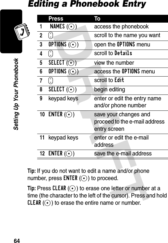 DRAFT 64Setting Up Your PhonebookEditing a Phonebook EntryTip: If you do not want to edit a name and/or phone number, press ENTER(+) to proceed.Tip: Press CLEAR(-) to erase one letter or number at a time (the character to the left of the cursor). Press and hold CLEAR(-) to erase the entire name or number.Press To1 NAMES(+) access the phonebook2Sscroll to the name you want3OPTIONS(+) open the OPTIONS menu4Sscroll to Details5SELECT(+) view the number6OPTIONS(+) access the OPTIONS menu7Sscroll to Edit8SELECT(+) begin editing9keypad keys enter or edit the entry name and/or phone number10ENTER(+)  save your changes and proceed to the e-mail address entry screen11keypad keys enter or edit the e-mail address12ENTER(+)  save the e-mail address