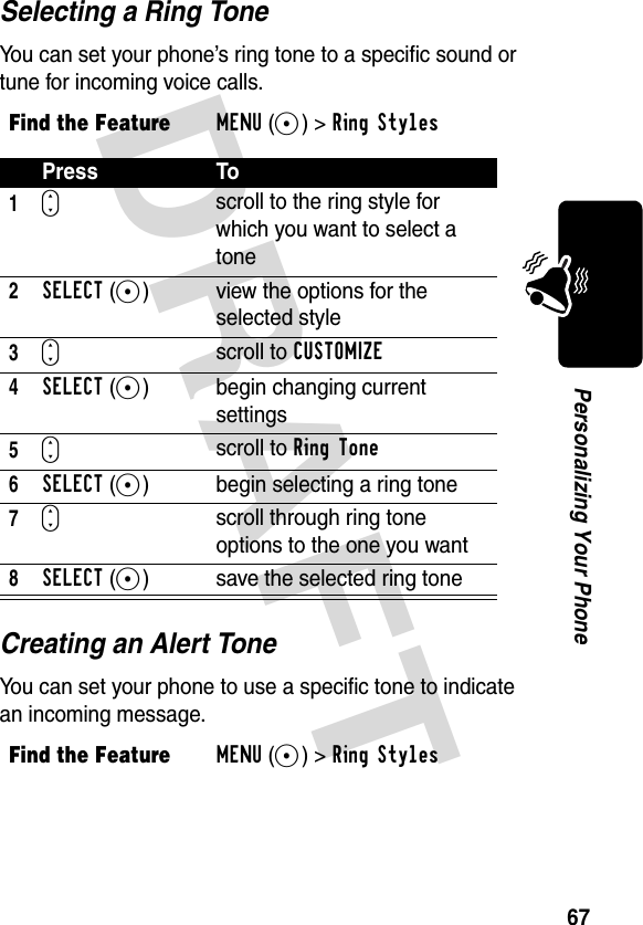 DRAFT 67Personalizing Your PhoneSelecting a Ring ToneYou can set your phone’s ring tone to a specific sound or tune for incoming voice calls.Creating an Alert ToneYou can set your phone to use a specific tone to indicate an incoming message.Find the FeatureMENU(+)&gt;Ring Styles Press To1S scroll to the ring style for which you want to select a tone2SELECT(+) view the options for the selected style3Sscroll to CUSTOMIZE4SELECT(+) begin changing current settings5Sscroll to Ring Tone6SELECT(+) begin selecting a ring tone7Sscroll through ring tone options to the one you want8SELECT(+) save the selected ring toneFind the FeatureMENU(+)&gt;Ring Styles 