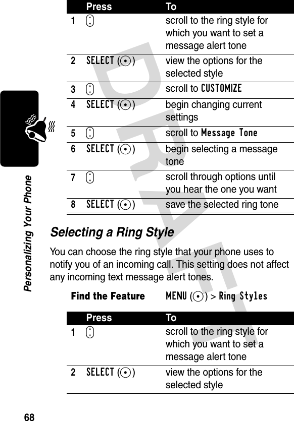 DRAFT 68Personalizing Your PhoneSelecting a Ring StyleYou can choose the ring style that your phone uses to notify you of an incoming call. This setting does not affect any incoming text message alert tones.Press To1S scroll to the ring style for which you want to set a message alert tone2SELECT(+) view the options for the selected style3Sscroll to CUSTOMIZE4SELECT(+) begin changing current settings5Sscroll to Message Tone6SELECT(+) begin selecting a message tone7Sscroll through options until you hear the one you want8SELECT(+) save the selected ring toneFind the FeatureMENU(+)&gt;Ring Styles Press To1S scroll to the ring style for which you want to set a message alert tone2SELECT(+) view the options for the selected style