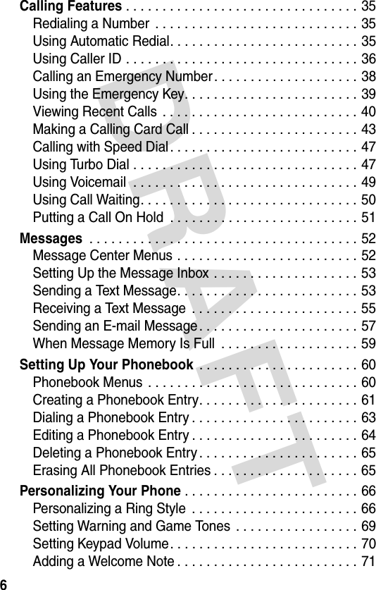 DRAFT 6Calling Features . . . . . . . . . . . . . . . . . . . . . . . . . . . . . . . . 35Redialing a Number  . . . . . . . . . . . . . . . . . . . . . . . . . . . . 35Using Automatic Redial. . . . . . . . . . . . . . . . . . . . . . . . . . 35Using Caller ID . . . . . . . . . . . . . . . . . . . . . . . . . . . . . . . . 36Calling an Emergency Number. . . . . . . . . . . . . . . . . . . . 38Using the Emergency Key. . . . . . . . . . . . . . . . . . . . . . . . 39Viewing Recent Calls  . . . . . . . . . . . . . . . . . . . . . . . . . . . 40Making a Calling Card Call . . . . . . . . . . . . . . . . . . . . . . . 43Calling with Speed Dial. . . . . . . . . . . . . . . . . . . . . . . . . . 47Using Turbo Dial . . . . . . . . . . . . . . . . . . . . . . . . . . . . . . . 47Using Voicemail  . . . . . . . . . . . . . . . . . . . . . . . . . . . . . . . 49Using Call Waiting. . . . . . . . . . . . . . . . . . . . . . . . . . . . . . 50Putting a Call On Hold  . . . . . . . . . . . . . . . . . . . . . . . . . . 51Messages . . . . . . . . . . . . . . . . . . . . . . . . . . . . . . . . . . . . . 52Message Center Menus . . . . . . . . . . . . . . . . . . . . . . . . . 52Setting Up the Message Inbox . . . . . . . . . . . . . . . . . . . . 53Sending a Text Message. . . . . . . . . . . . . . . . . . . . . . . . . 53Receiving a Text Message . . . . . . . . . . . . . . . . . . . . . . . 55Sending an E-mail Message. . . . . . . . . . . . . . . . . . . . . . 57When Message Memory Is Full  . . . . . . . . . . . . . . . . . . . 59Setting Up Your Phonebook . . . . . . . . . . . . . . . . . . . . . . 60Phonebook Menus  . . . . . . . . . . . . . . . . . . . . . . . . . . . . . 60Creating a Phonebook Entry. . . . . . . . . . . . . . . . . . . . . . 61Dialing a Phonebook Entry . . . . . . . . . . . . . . . . . . . . . . . 63Editing a Phonebook Entry . . . . . . . . . . . . . . . . . . . . . . . 64Deleting a Phonebook Entry . . . . . . . . . . . . . . . . . . . . . . 65Erasing All Phonebook Entries . . . . . . . . . . . . . . . . . . . . 65Personalizing Your Phone. . . . . . . . . . . . . . . . . . . . . . . . 66Personalizing a Ring Style  . . . . . . . . . . . . . . . . . . . . . . . 66Setting Warning and Game Tones  . . . . . . . . . . . . . . . . . 69Setting Keypad Volume. . . . . . . . . . . . . . . . . . . . . . . . . . 70Adding a Welcome Note . . . . . . . . . . . . . . . . . . . . . . . . . 71