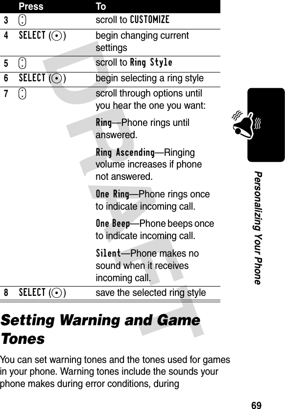 DRAFT 69Personalizing Your PhoneSetting Warning and Game TonesYou can set warning tones and the tones used for games in your phone. Warning tones include the sounds your phone makes during error conditions, during 3Sscroll to CUSTOMIZE4SELECT(+) begin changing current settings5Sscroll to Ring Style6SELECT(+) begin selecting a ring style7Sscroll through options until you hear the one you want:Ring—Phone rings until answered.Ring Ascending—Ringing volume increases if phone not answered.One Ring—Phone rings once to indicate incoming call.One Beep—Phone beeps once to indicate incoming call.Silent—Phone makes no sound when it receives incoming call.8SELECT(+) save the selected ring stylePress To