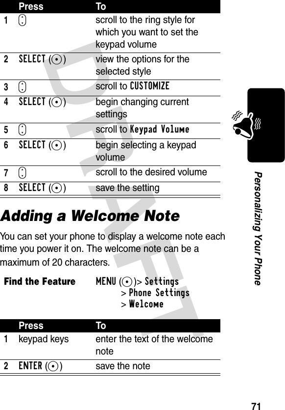 DRAFT 71Personalizing Your PhoneAdding a Welcome NoteYou can set your phone to display a welcome note each time you power it on. The welcome note can be a maximum of 20 characters.Press To1S scroll to the ring style for which you want to set the keypad volume2SELECT(+) view the options for the selected style3Sscroll to CUSTOMIZE4SELECT(+) begin changing current settings5Sscroll to Keypad Volume6SELECT(+) begin selecting a keypad volume7Sscroll to the desired volume8SELECT(+) save the settingFind the FeatureMENU(+)&gt;Settings &gt;Phone Settings &gt;WelcomePress To1keypad keys enter the text of the welcome note2ENTER(+) save the note