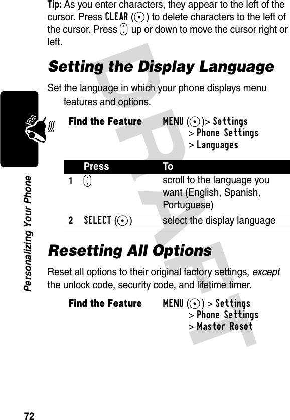 DRAFT 72Personalizing Your PhoneTip: As you enter characters, they appear to the left of the cursor. Press CLEAR(-) to delete characters to the left of the cursor. Press S up or down to move the cursor right or left.Setting the Display LanguageSet the language in which your phone displays menu features and options.Resetting All OptionsReset all options to their original factory settings, except the unlock code, security code, and lifetime timer.Find the FeatureMENU(+)&gt;Settings &gt;Phone Settings &gt;LanguagesPress To1Sscroll to the language you want (English, Spanish, Portuguese)2SELECT(+) select the display languageFind the FeatureMENU(+) &gt;Settings &gt;Phone Settings &gt;Master Reset