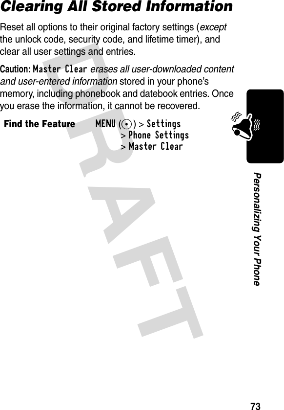 DRAFT 73Personalizing Your PhoneClearing All Stored InformationReset all options to their original factory settings (except the unlock code, security code, and lifetime timer), and clear all user settings and entries.Caution: Master Clear erases all user-downloaded content and user-entered information stored in your phone’s memory, including phonebook and datebook entries. Once you erase the information, it cannot be recovered.Find the FeatureMENU(+) &gt;Settings &gt;Phone Settings &gt;Master Clear