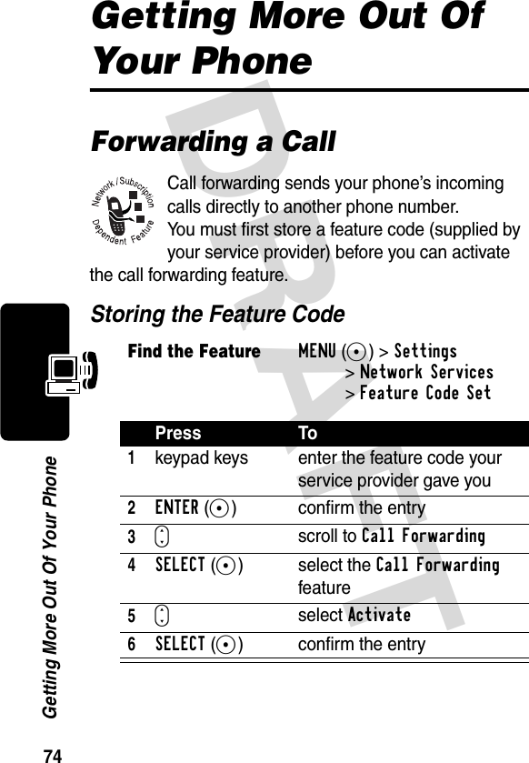 DRAFT 74Getting More Out Of Your PhoneGetting More Out Of Your PhoneForwarding a CallCall forwarding sends your phone’s incoming calls directly to another phone number.You must first store a feature code (supplied by your service provider) before you can activate the call forwarding feature.Storing the Feature CodeFind the FeatureMENU(+)&gt;Settings &gt;Network Services&gt;Feature Code SetPress To1keypad keys enter the feature code your service provider gave you2ENTER(+) confirm the entry3Sscroll to Call Forwarding4SELECT(+) select the Call Forwarding feature5Sselect Activate6SELECT(+) confirm the entry