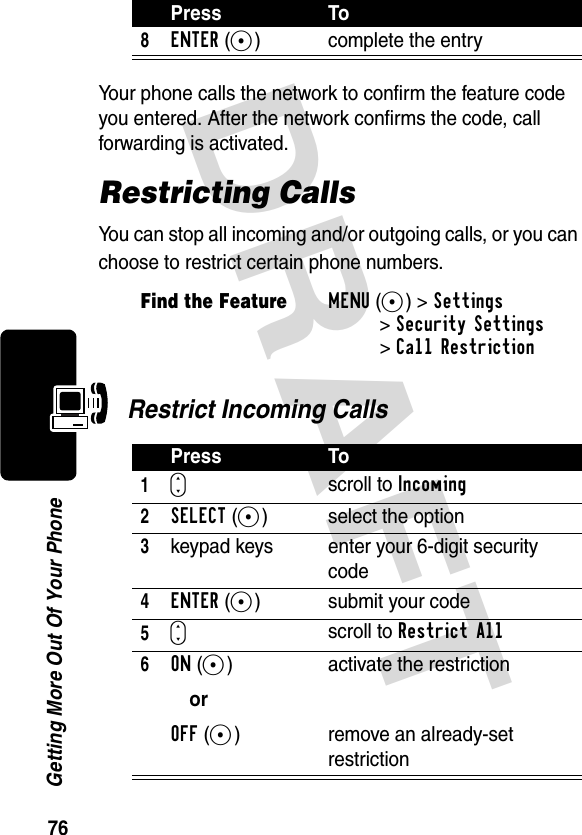 DRAFT 76Getting More Out Of Your PhoneYour phone calls the network to confirm the feature code you entered. After the network confirms the code, call forwarding is activated.Restricting CallsYou can stop all incoming and/or outgoing calls, or you can choose to restrict certain phone numbers. Restrict Incoming Calls8ENTER(+) complete the entryFind the FeatureMENU(+)&gt;Settings &gt;Security Settings&gt;Call RestrictionPress To1Sscroll to Incoming 2SELECT(+) select the option3keypad keys enter your 6-digit security code4ENTER(+) submit your code5Sscroll to Restrict All6ON(+)orOFF(-)activate the restrictionremove an already-set restrictionPress To