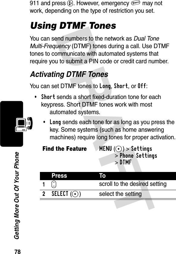 DRAFT 78Getting More Out Of Your Phone911 and press N. However, emergency 9 may not work, depending on the type of restriction you set.Using DTMF TonesYou can send numbers to the network as Dual Tone Multi-Frequency (DTMF) tones during a call. Use DTMF tones to communicate with automated systems that require you to submit a PIN code or credit card number.Activating DTMF TonesYou can set DTMF tones to Long, Short, or Off:•Short sends a short fixed-duration tone for each keypress. Short DTMF tones work with most automated systems. •Long sends each tone for as long as you press the key. Some systems (such as home answering machines) require long tones for proper activation.Find the FeatureMENU(+)&gt;Settings &gt;Phone Settings&gt;DTMFPress To1Sscroll to the desired setting2SELECT(+) select the setting